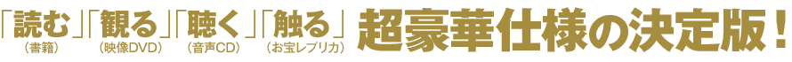 「読む」（書籍）「観る」（映像DVD）「聴く」（音声CD）「触る」（お宝レプリカ）超豪華仕様の決定版！